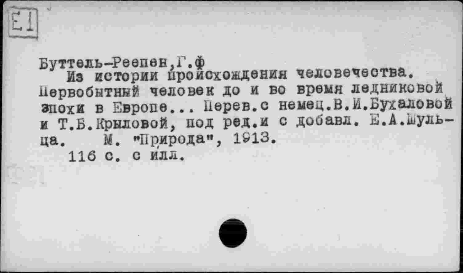 ﻿Буттель-Реепен,Г.ф
Из истории происхождения человечества. Первобытный человек до и во время ледниковой эпохи в Европе... Перев.с немец.В.И.Бухаловой и Т.Б.Крыловой, под ред.и с добавл. Е.А.Еуль-ца. М. "Природа”, 1С13.
116 с. с илл.